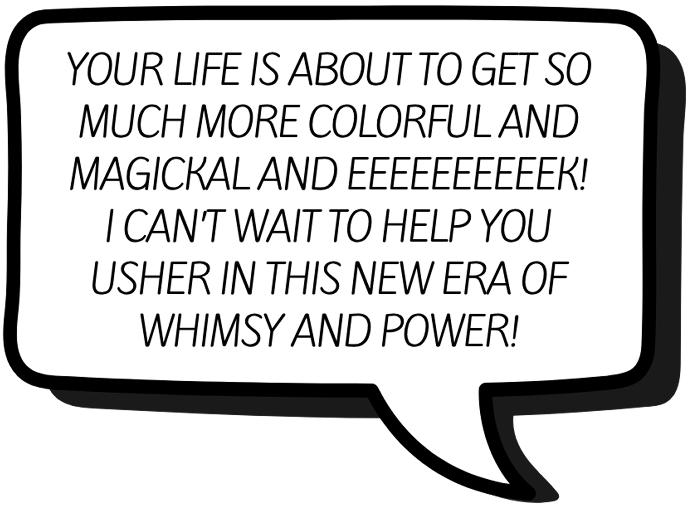 A speech bubble with the text: YOUR LIFE IS ABOUT TO GET SO MUCH MORE COLORFUL AND MAGICKAL AND EEEEEEEEEK! I CANT WAIT TO HELP YOU USHER IN THIS NEW ERA OF WHIMSY AND POWER!.